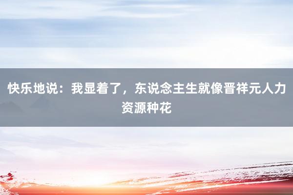 快乐地说:我显着了,东说念主生就像晋祥元人力资源种花