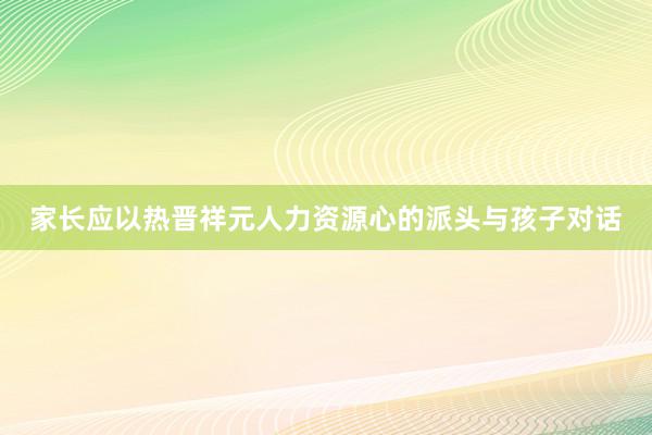 家长应以热晋祥元人力资源心的派头与孩子对话